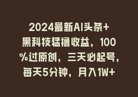 2024最新AI头条+黑科技猛撸收益，100%过原创，三天必起号，每天5分钟，月入1W+868网课-868网课系统868网课系统