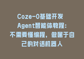 Coze-0基础开发 Agent智能体教程：不需要懂编程，做属于自己的对话机器人868网课-868网课系统868网课系统