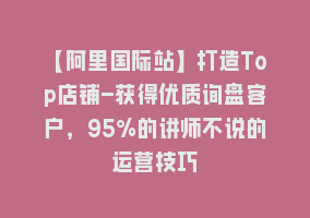 【阿里国际站】打造Top店铺-获得优质询盘客户，95%的讲师不说的运营技巧868网课-868网课系统868网课系统