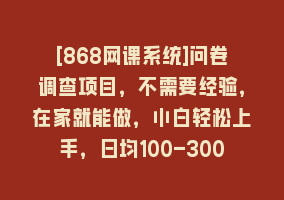 [868网课系统]问卷调查项目，不需要经验，在家就能做，小白轻松上手，日均100-300868网课-868网课系统868网课系统