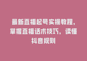 最新直播起号实操教程，掌握直播话术技巧，读懂抖音规则868网课-868网课系统868网课系统