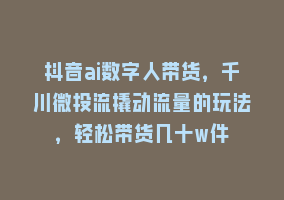 抖音ai数字人带货，千川微投流撬动流量的玩法，轻松带货几十w件868网课-868网课系统868网课系统