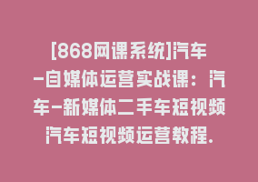 [868网课系统]汽车-自媒体运营实战课：汽车-新媒体二手车短视频汽车短视频运营教程.868网课-868网课系统868网课系统