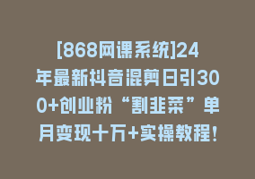 [868网课系统]24年最新抖音混剪日引300+创业粉“割韭菜”单月变现十万+实操教程！868网课-868网课系统868网课系统