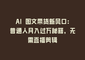 AI 图文带货新风口：普通人月入过万秘籍，无需直播剪辑868网课-868网课系统868网课系统