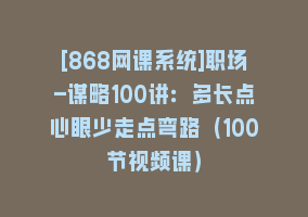 [868网课系统]职场-谋略100讲：多长点心眼少走点弯路（100节视频课）868网课-868网课系统868网课系统