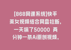 [868网课系统]快手美女视频结合网盘拉新，一天搞了50000 两分钟一条Ai原创视频，0成…868网课-868网课系统868网课系统