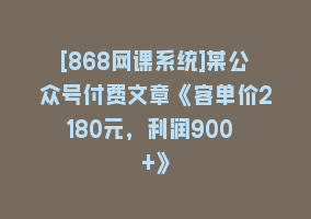 [868网课系统]某公众号付费文章《客单价2180元，利润900 +》868网课-868网课系统868网课系统