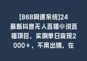 [868网课系统]24最新抖音无人直播小说直播项目，实测单日变现2000＋，不用出镜，在家…868网课-868网课系统868网课系统