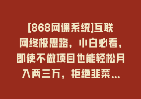 [868网课系统]互联网终极思路，小白必看，即使不做项目也能轻松月入两三万，拒绝韭菜…868网课-868网课系统868网课系统