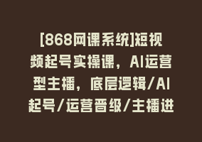 [868网课系统]短视频起号实操课，AI运营型主播，底层逻辑/AI起号/运营晋级/主播进阶/80节868网课-868网课系统868网课系统