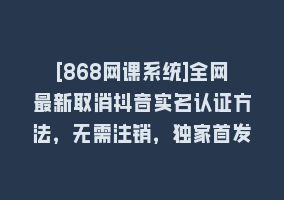 [868网课系统]全网最新取消抖音实名认证方法，无需注销，独家首发868网课-868网课系统868网课系统