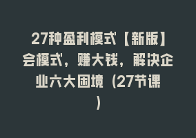 27种盈利模式【新版】会模式，赚大钱，解决企业六大困境 (27节课)868网课-868网课系统868网课系统