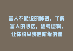 富人不能说的秘密，了解富人的心法，思考逻辑，让你脱贫跨越阶级的课868网课-868网课系统868网课系统