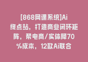 [868网课系统]Ai终点站，打造商业闭环矩阵，帮电商/实体降70%成本，12款Ai联合深度实战868网课-868网课系统868网课系统