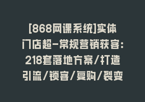 [868网课系统]实体门店超-常规营销获客：218套落地方案/打造引流/锁客/复购/裂变营销868网课-868网课系统868网课系统