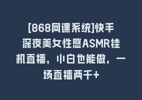 [868网课系统]快手深夜美女性感ASMR挂机直播，小白也能做，一场直播两千+868网课-868网课系统868网课系统