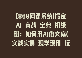 [868网课系统]掘金AI 商战 宝典 初级班：如何用AI做文案(实战实操 现学现用 玩赚超值)868网课-868网课系统868网课系统