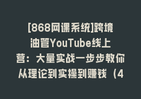 [868网课系统]跨境油管YouTube线上营：大量实战一步步教你从理论到实操到赚钱（45节）868网课-868网课系统868网课系统