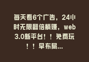 每天看6个广告，24小时无限翻倍躺赚，web3.0新平台！！免费玩！！早布局…868网课-868网课系统868网课系统