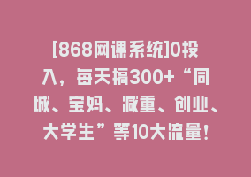 [868网课系统]0投入，每天搞300+“同城、宝妈、减重、创业、大学生”等10大流量！868网课-868网课系统868网课系统