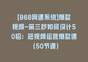 [868网课系统]爆款视频-前三秒如何设计50招：短视频运营爆款课（50节课）868网课-868网课系统868网课系统