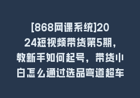 [868网课系统]2024短视频带货第5期，教新手如何起号，带货小白怎么通过选品弯道超车868网课-868网课系统868网课系统