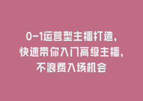 0-1运营型主播打造，快速带你入门高级主播，不浪费入场机会868网课-868网课系统868网课系统