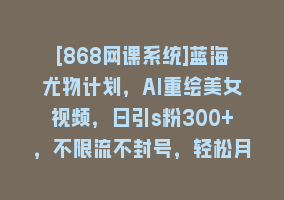 [868网课系统]蓝海尤物计划，AI重绘美女视频，日引s粉300+，不限流不封号，轻松月入1万+868网课-868网课系统868网课系统