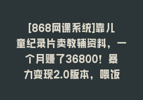 [868网课系统]靠儿童纪录片卖教辅资料，一个月赚了36800！暴力变现2.0版本，喂饭级教学868网课-868网课系统868网课系统