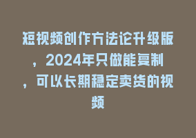 短视频创作方法论升级版，2024年只做能复制，可以长期稳定卖货的视频868网课-868网课系统868网课系统